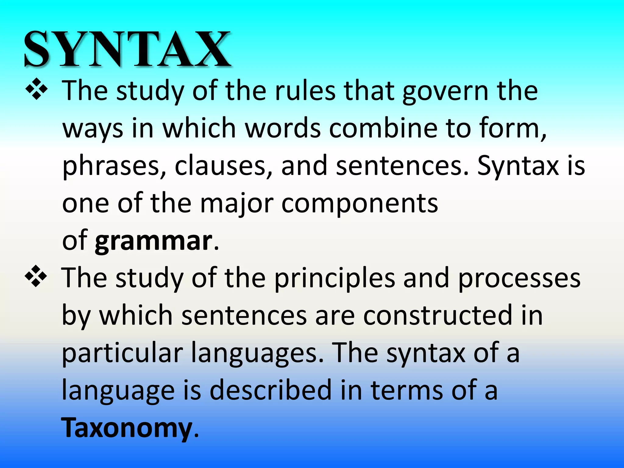 SYNTAX
 The study of the rules that govern the
ways in which words combine to form,
phrases, clauses, and sentences. Syntax is
one of the major components
of grammar.
 The study of the principles and processes
by which sentences are constructed in
particular languages. The syntax of a
language is described in terms of a
Taxonomy.
 