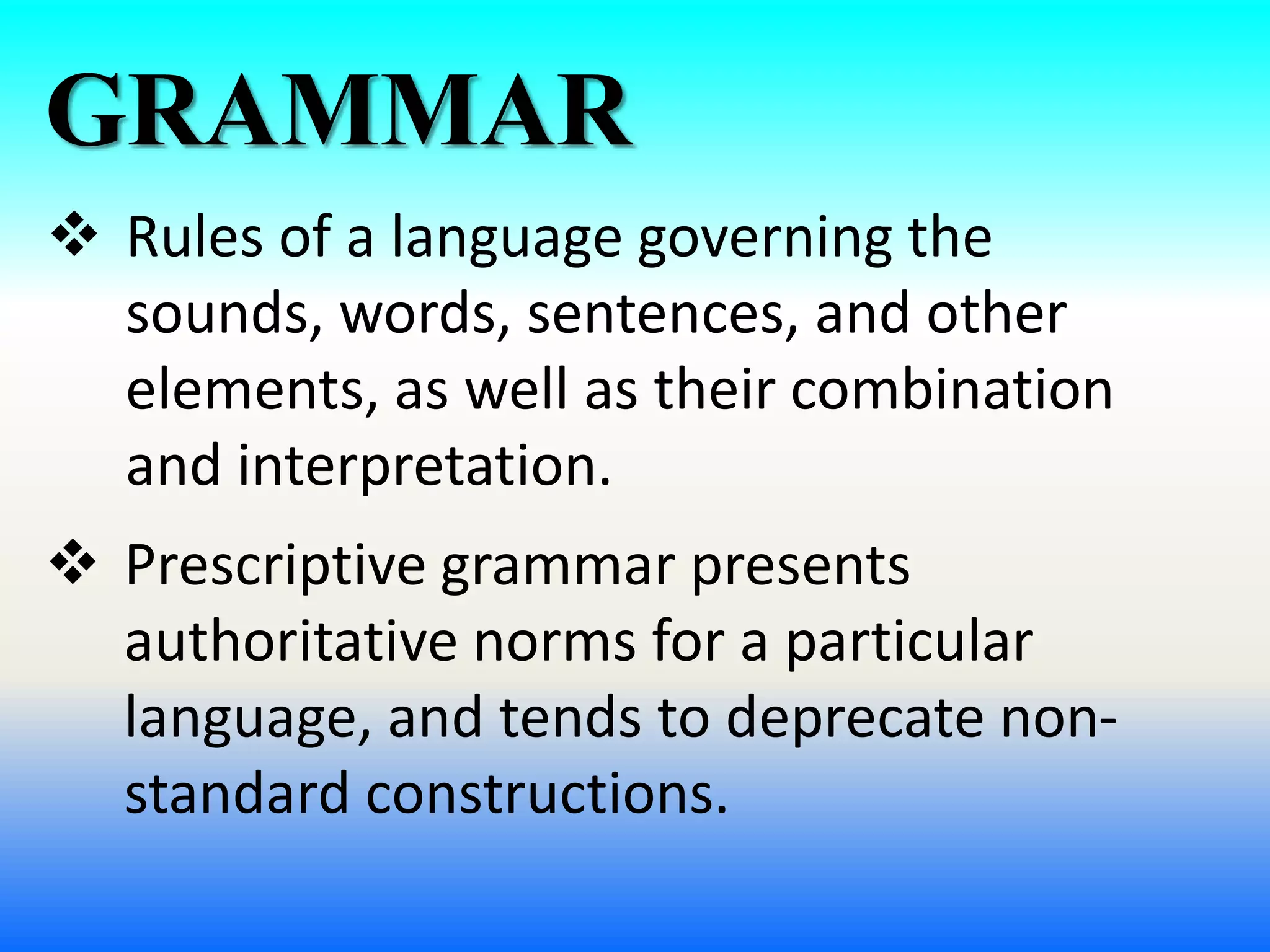 GRAMMAR
 Rules of a language governing the
sounds, words, sentences, and other
elements, as well as their combination
and interpretation.
 Prescriptive grammar presents
authoritative norms for a particular
language, and tends to deprecate non-
standard constructions.
 