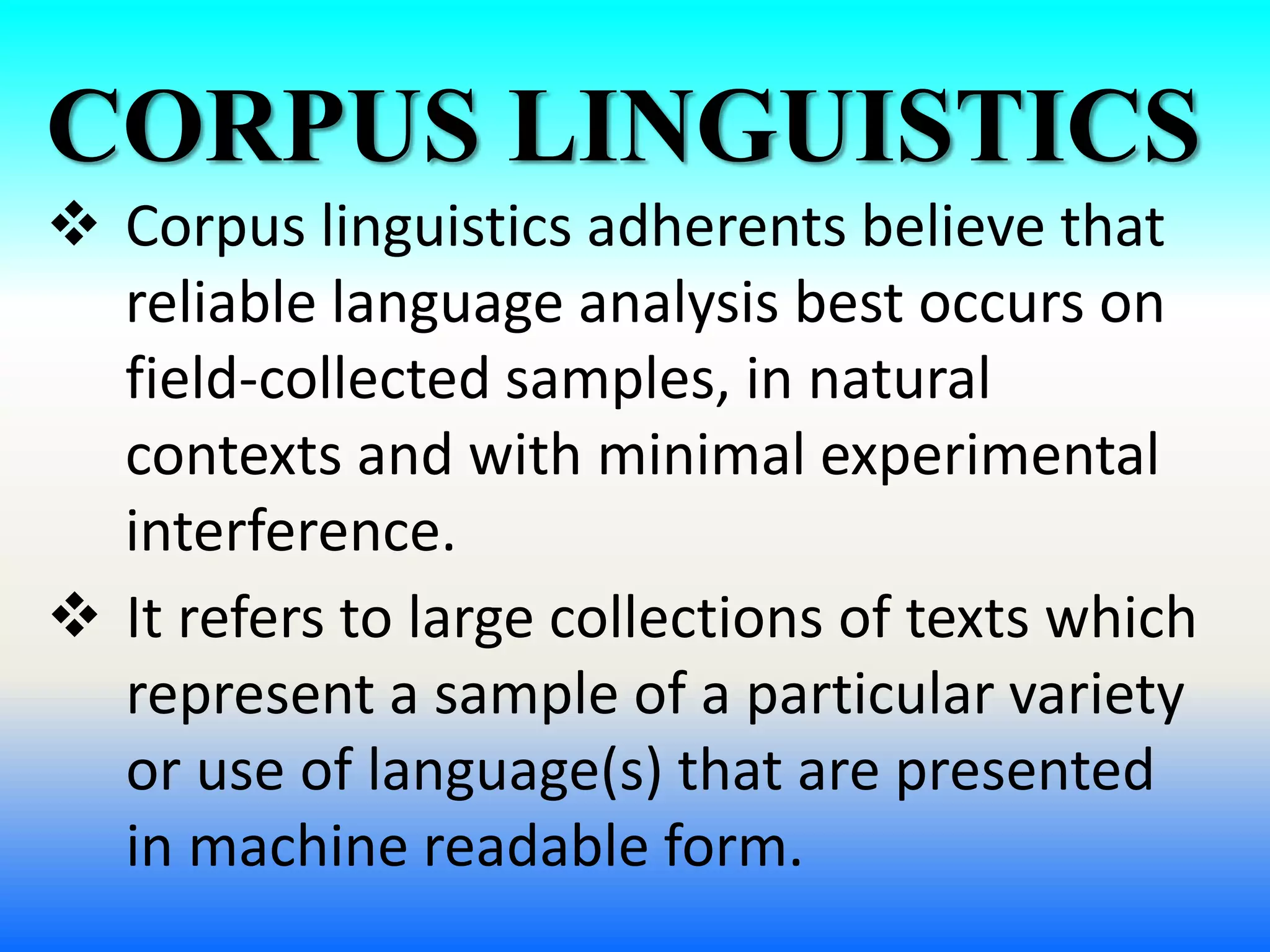 CORPUS LINGUISTICS
 Corpus linguistics adherents believe that
reliable language analysis best occurs on
field-collected samples, in natural
contexts and with minimal experimental
interference.
 It refers to large collections of texts which
represent a sample of a particular variety
or use of language(s) that are presented
in machine readable form.
 