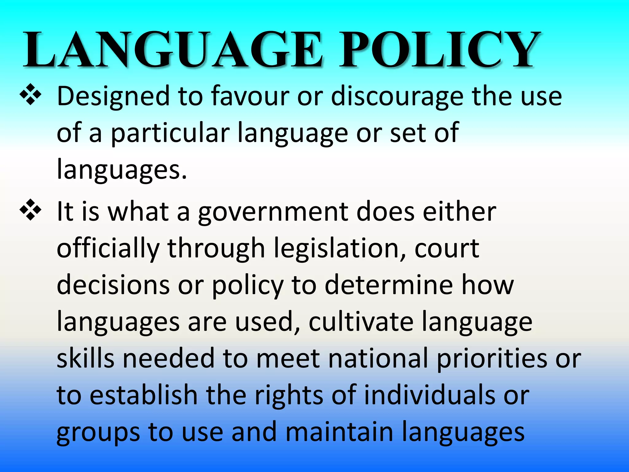 LANGUAGE POLICY
 Designed to favour or discourage the use
of a particular language or set of
languages.
 It is what a government does either
officially through legislation, court
decisions or policy to determine how
languages are used, cultivate language
skills needed to meet national priorities or
to establish the rights of individuals or
groups to use and maintain languages
 