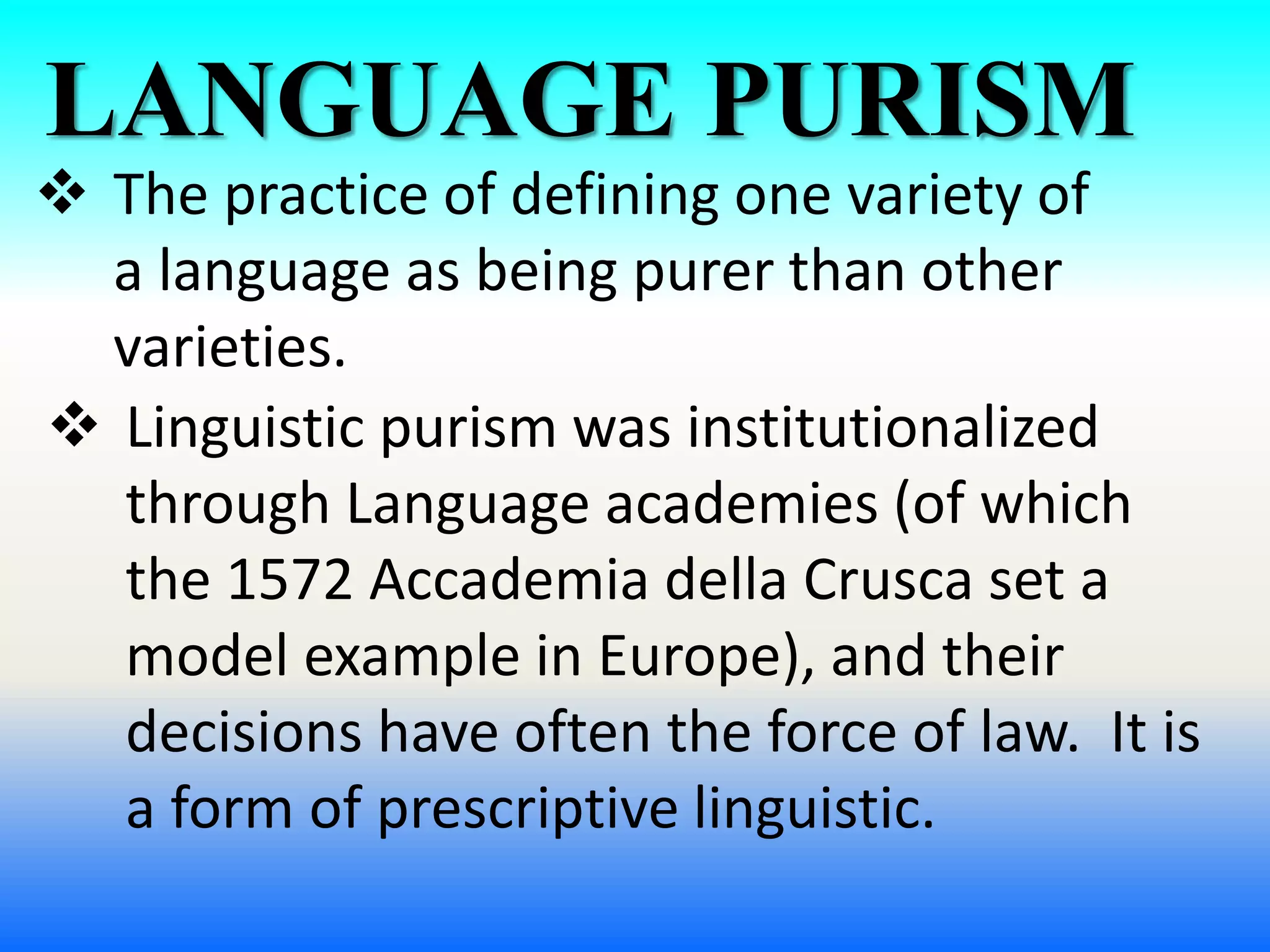 LANGUAGE PURISM
 The practice of defining one variety of
a language as being purer than other
varieties.
 Linguistic purism was institutionalized
through Language academies (of which
the 1572 Accademia della Crusca set a
model example in Europe), and their
decisions have often the force of law. It is
a form of prescriptive linguistic.
 