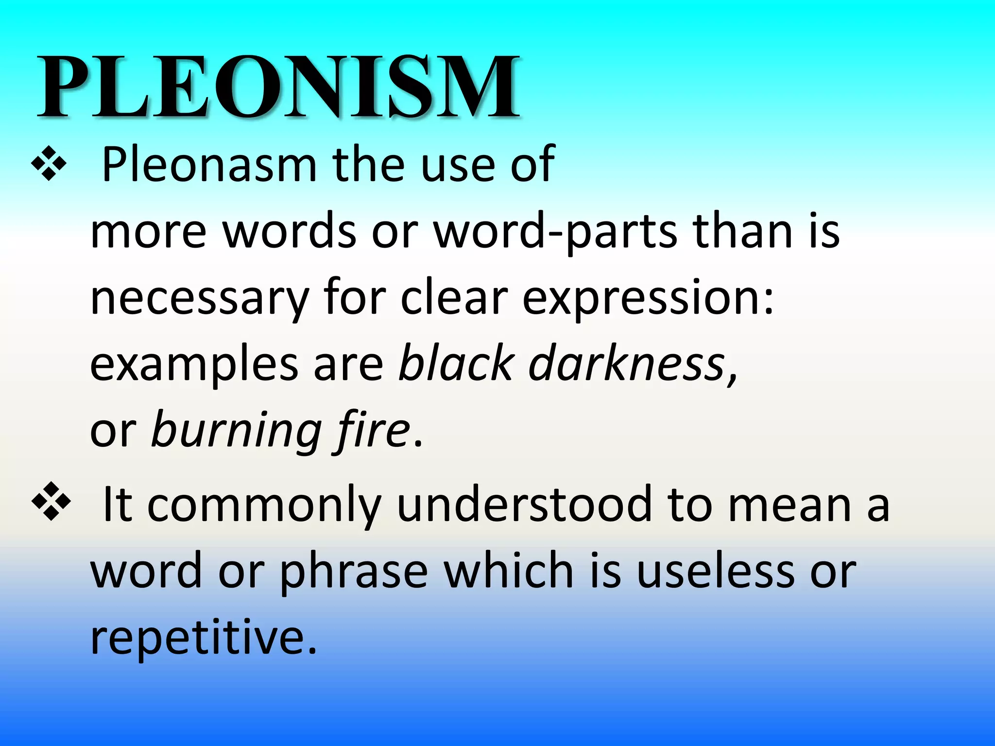 PLEONISM
 Pleonasm the use of
more words or word-parts than is
necessary for clear expression:
examples are black darkness,
or burning fire.
 It commonly understood to mean a
word or phrase which is useless or
repetitive.
 