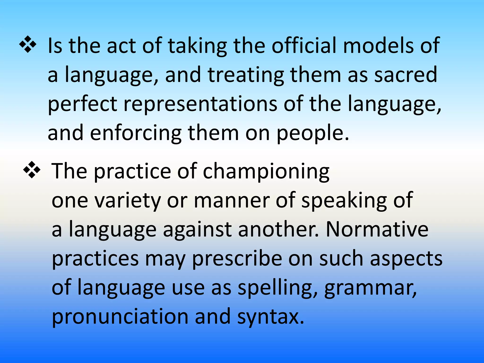  Is the act of taking the official models of
a language, and treating them as sacred
perfect representations of the language,
and enforcing them on people.
 The practice of championing
one variety or manner of speaking of
a language against another. Normative
practices may prescribe on such aspects
of language use as spelling, grammar,
pronunciation and syntax.
 