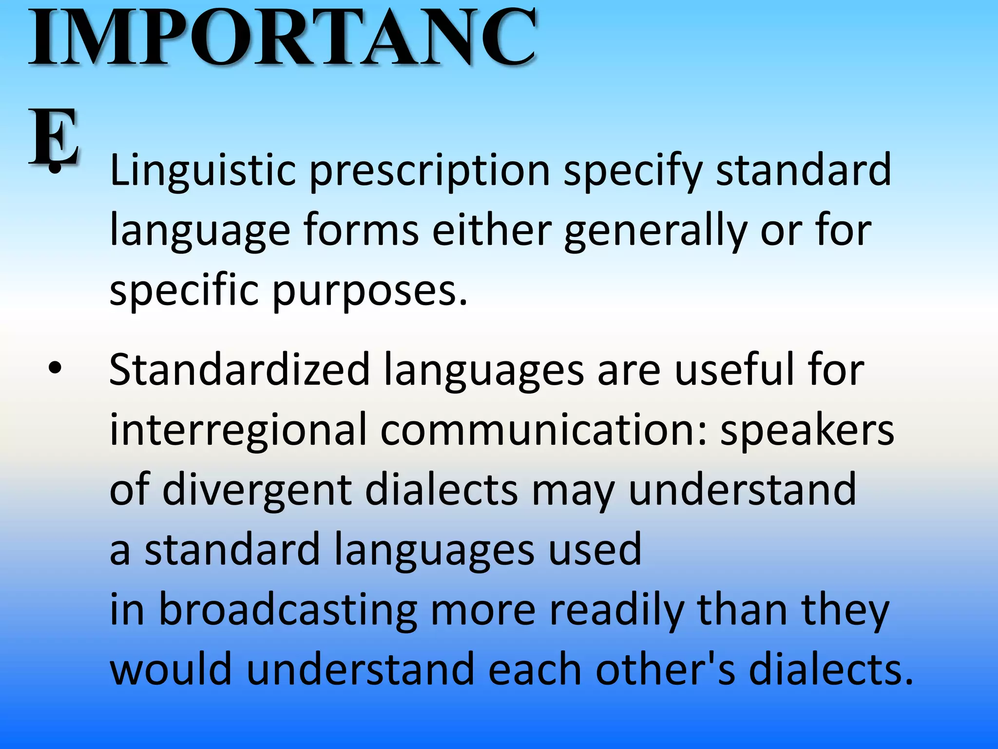 • Linguistic prescription specify standard
language forms either generally or for
specific purposes.
IMPORTANC
E
• Standardized languages are useful for
interregional communication: speakers
of divergent dialects may understand
a standard languages used
in broadcasting more readily than they
would understand each other's dialects.
 