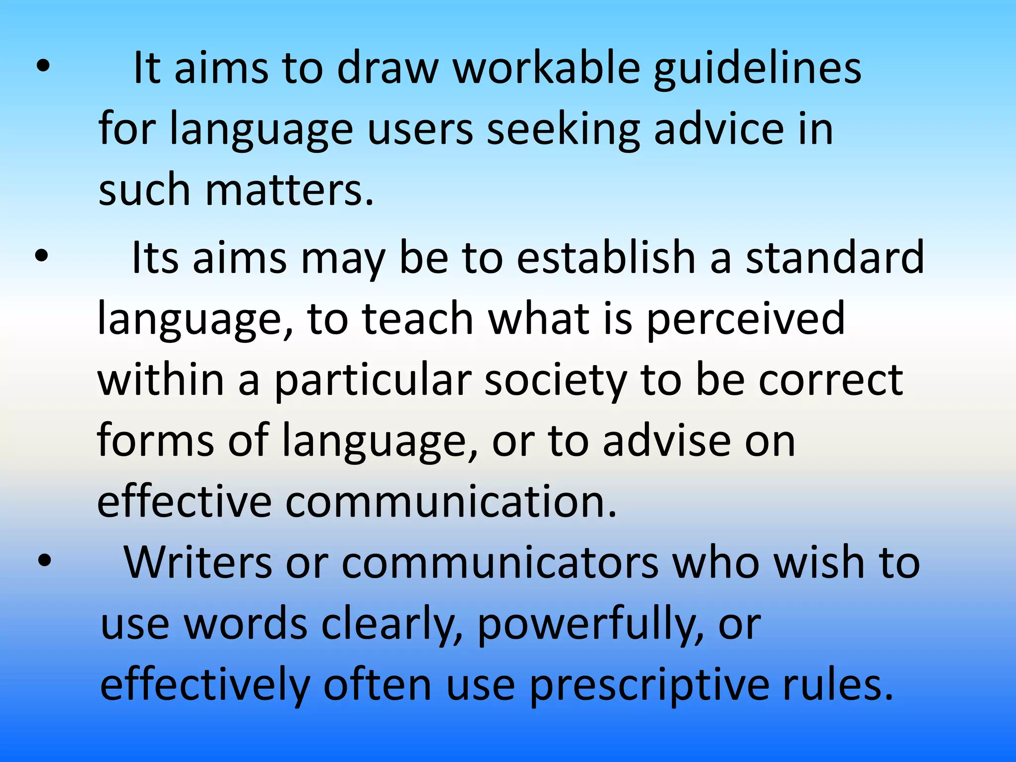 • It aims to draw workable guidelines
for language users seeking advice in
such matters.
• Writers or communicators who wish to
use words clearly, powerfully, or
effectively often use prescriptive rules.
• Its aims may be to establish a standard
language, to teach what is perceived
within a particular society to be correct
forms of language, or to advise on
effective communication.
 