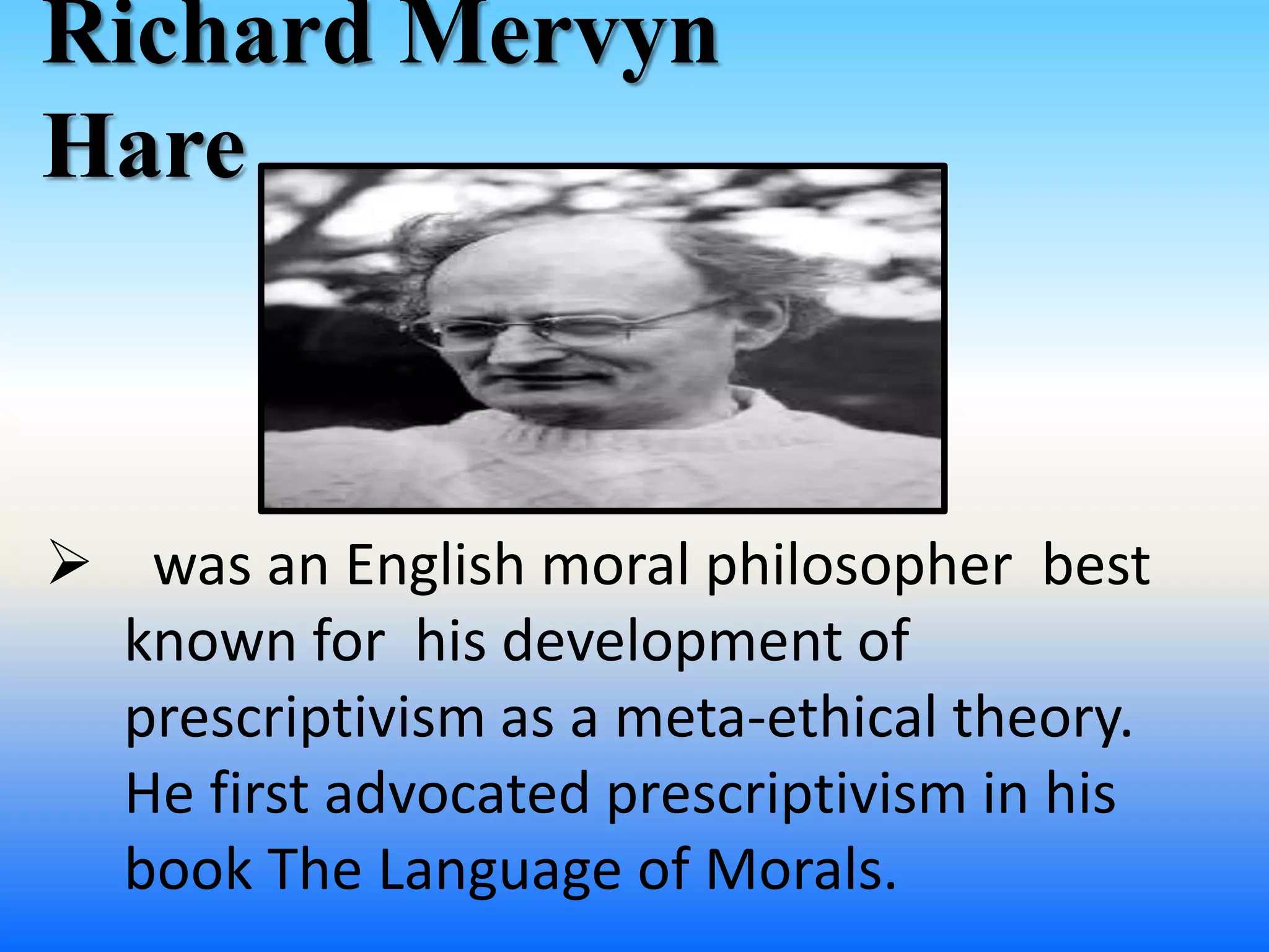 Richard Mervyn
Hare
 was an English moral philosopher best
known for his development of
prescriptivism as a meta-ethical theory.
He first advocated prescriptivism in his
book The Language of Morals.
 