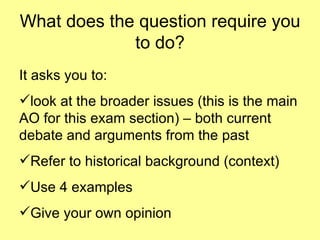 What does the question require you to do? It asks you to: look at the broader issues (this is the main AO for this exam section) – both current debate and arguments from the past Refer to historical background (context) Use 4 examples Give your own opinion 