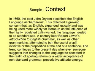 Sample -  Context In 1660, the poet John Dryden described the English Language as ‘barbarous’. This reflected a growing concern that, as English, expanded lexically and was being used more widely for literature as the influence of the highly regulated Latin waned, the language needed to be standardised. A century later Robert Lowth’s  Introduction to English Grammar , as well as other grammarians, attempted to ban the use of a split infinitive or the preposition at the end of a sentence. The trend continues to the present day whenever someone suggests that changes to the language be accepted in the realm of spelling reform or a wider acceptance of non-standard grammar, prescriptive attitude emerge. 