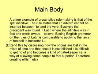 Main Body A prime example of prescriptive rule-making is that of the split infinitive. The rule states that an adverb cannot be inserted between ‘to’ and the verb. Bizarrely the precedent was found in Latin where the infinitive was in fact one word:  amare  – to love. Basing English grammar on the rules of Latin is comparable to applying the laws of football to basketball… (Extend this by discussing how the origins are lost in the mists of time and that once it is established it is difficult to get rid of and becomes a kind of gate-keeper i.e. a way of allowing some people to feel superior. Therefore creating elitism etc) 