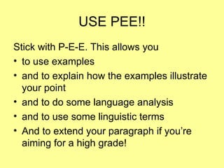 USE PEE!! Stick with P-E-E. This allows you  to use examples and to explain how the examples illustrate your point and to do some language analysis and to use some linguistic terms And to extend your paragraph if you’re aiming for a high grade! 
