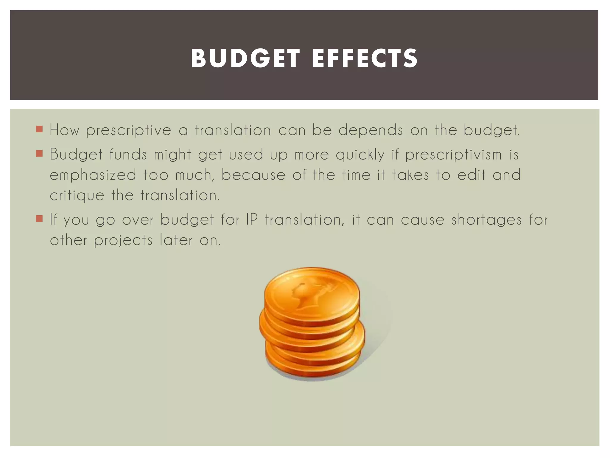 BUDGET EFFECTS
 How prescriptive a translation can be depends on the budget.
 Budget funds might get used up more quickly if prescriptivism is
emphasized too much, because of the time it takes to edit and
critique the translation.
 If you go over budget for IP translation, it can cause shortages for
other projects later on.

 