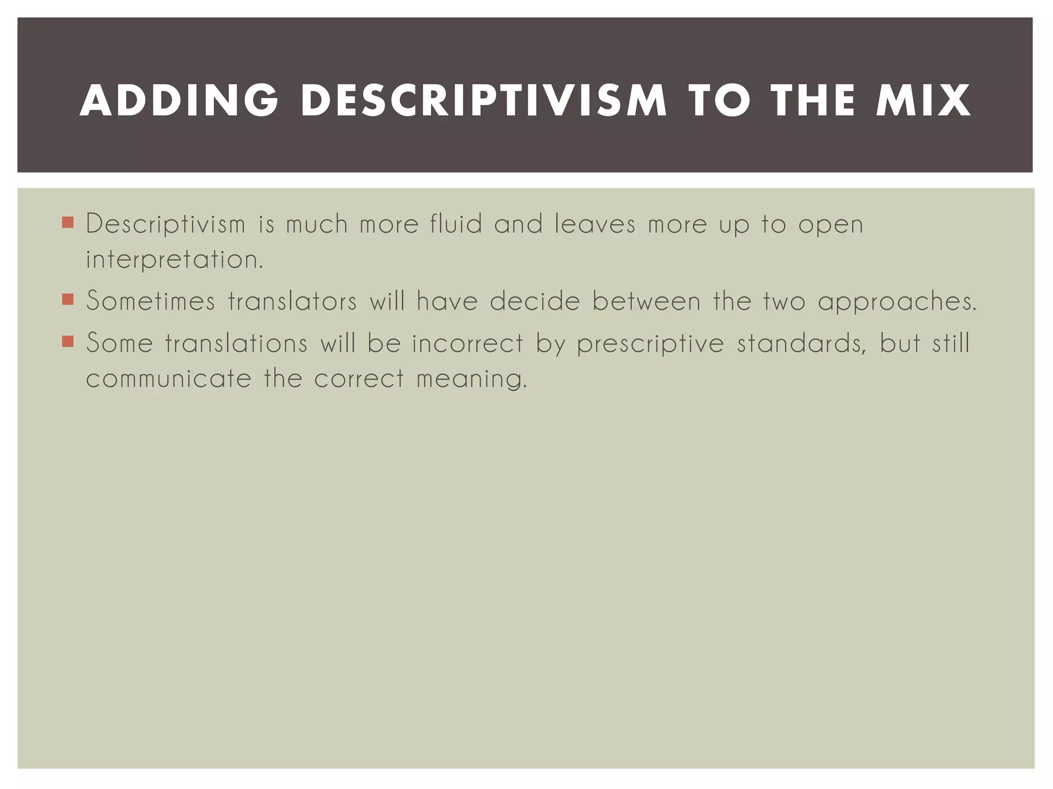 ADDING DESCRIPTIVISM TO THE MIX
 Descriptivism is much more fluid and leaves more up to open
interpretation.
 Sometimes translators will have decide between the two approaches.
 Some translations will be incorrect by prescriptive standards, but still
communicate the correct meaning.

 