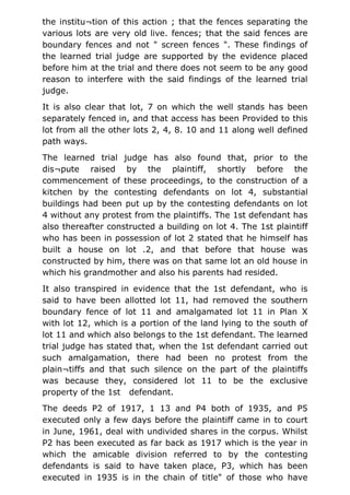 the institu¬tion of this action ; that the fences separating the
various lots are very old live. fences; that the said fences are
boundary fences and not " screen fences ". These findings of
the learned trial judge are supported by the evidence placed
before him at the trial and there does not seem to be any good
reason to interfere with the said findings of the learned trial
judge.
It is also clear that lot, 7 on which the well stands has been
separately fenced in, and that access has been Provided to this
lot from all the other lots 2, 4, 8. 10 and 11 along well defined
path ways.
The learned trial judge has also found that, prior to the
dis¬pute raised by the plaintiff, shortly before the
commencement of these proceedings, to the construction of a
kitchen by the contesting defendants on lot 4, substantial
buildings had been put up by the contesting defendants on lot
4 without any protest from the plaintiffs. The 1st defendant has
also thereafter constructed a building on lot 4. The 1st plaintiff
who has been in possession of lot 2 stated that he himself has
built a house on lot .2, and that before that house was
constructed by him, there was on that same lot an old house in
which his grandmother and also his parents had resided.
It also transpired in evidence that the 1st defendant, who is
said to have been allotted lot 11, had removed the southern
boundary fence of lot 11 and amalgamated lot 11 in Plan X
with lot 12, which is a portion of the land lying to the south of
lot 11 and which also belongs to the 1st defendant. The learned
trial judge has stated that, when the 1st defendant carried out
such amalgamation, there had been no protest from the
plain¬tiffs and that such silence on the part of the plaintiffs
was because they, considered lot 11 to be the exclusive
property of the 1st defendant.
The deeds P2 of 1917, 1 13 and P4 both of 1935, and P5
executed only a few days before the plaintiff came in to court
in June, 1961, deal with undivided shares in the corpus. Whilst
P2 has been executed as far back as 1917 which is the year in
which the amicable division referred to by the contesting
defendants is said to have taken place, P3, which has been
executed in 1935 is in the chain of title" of those who have
 