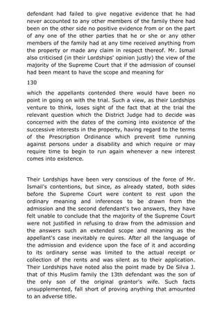 defendant had failed to give negative evidence that he had
never accounted to any other members of the family there had
been on the other side no positive evidence from or on the part
of any one of the other parties that he or she or any other
members of the family had at any time received anything from
the property or made any claim in respect thereof. Mr. Ismail
also criticised (in their Lordships' opinion justly) the view of the
majority of the Supreme Court that if the admission of counsel
had been meant to have the scope and meaning for
130
which the appellants contended there would have been no
point in going on with the trial. Such a view, as their Lordships
venture to think, loses sight of the fact that at the trial the
relevant question which the District Judge had to decide was
concerned with the dates of the coming into existence of the
successive interests in the property, having regard to the terms
of the Prescription Ordinance which prevent time running
against persons under a disability and which require or may
require time to begin to run again whenever a new interest
comes into existence.
Their Lordships have been very conscious of the force of Mr.
Ismail's contentions, but since, as already stated, both sides
before the Supreme Court were content to rest upon the
ordinary meaning and inferences to be drawn from the
admission and the second defendant's two answers, they have
felt unable to conclude that the majority of the Supreme Court
were not justified in refusing to draw from the admission and
the answers such an extended scope and meaning as the
appellant's case inevitably re quires. After all the language of
the admission and evidence upon the face of it and according
to its ordinary sense was limited to the actual receipt or
collection of the rents and was silent as to their application.
Their Lordships have noted also the point made by De Silva J.
that of this Muslim family the 13th defendant was the son of
the only son of the original grantor's wife. Such facts
unsupplemented, fall short of proving anything that amounted
to an adverse title.
 