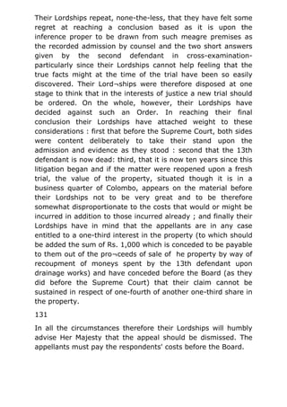 Their Lordships repeat, none-the-less, that they have felt some
regret at reaching a conclusion based as it is upon the
inference proper to be drawn from such meagre premises as
the recorded admission by counsel and the two short answers
given by the second defendant in cross-examination-
particularly since their Lordships cannot help feeling that the
true facts might at the time of the trial have been so easily
discovered. Their Lord¬ships were therefore disposed at one
stage to think that in the interests of justice a new trial should
be ordered. On the whole, however, their Lordships have
decided against such an Order. In reaching their final
conclusion their Lordships have attached weight to these
considerations : first that before the Supreme Court, both sides
were content deliberately to take their stand upon the
admission and evidence as they stood : second that the 13th
defendant is now dead: third, that it is now ten years since this
litigation began and if the matter were reopened upon a fresh
trial, the value of the property, situated though it is in a
business quarter of Colombo, appears on the material before
their Lordships not to be very great and to be therefore
somewhat disproportionate to the costs that would or might be
incurred in addition to those incurred already ; and finally their
Lordships have in mind that the appellants are in any case
entitled to a one-third interest in the property (to which should
be added the sum of Rs. 1,000 which is conceded to be payable
to them out of the pro¬ceeds of sale of he property by way of
recoupment of moneys spent by the 13th defendant upon
drainage works) and have conceded before the Board (as they
did before the Supreme Court) that their claim cannot be
sustained in respect of one-fourth of another one-third share in
the property.
131
In all the circumstances therefore their Lordships will humbly
advise Her Majesty that the appeal should be dismissed. The
appellants must pay the respondents' costs before the Board.
 