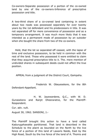 Co-owners-Separate possession of a portion of the co-owned
land by one of the co-owners-Inference of prescriptive
possession and title.
A two-third share of a co-craned land containing in extent
about two roods was possessed separately for over twenty
years by the 1st defendant and his predecessors in title. It was
not separated off for mere convenience of possession and as a
temporary arrangement. It was much more likely that it was
intended as a permanent mode of possession by an outsider
when she bought the share from two of the co-owners.
Held, that the lot so separated off ceased, with the lapse of
time and exclusive possession, to be held in common with the
rest of the land. Those who possessed it were entitled to claim
that they acquired prescriptive title to it. The. mere mention of
undivided shares in subsequent deeds could not affect the true
position.
APPEAL from a judgment of the District Court, Gampaha.
Frederick W. Obeyesekere, for the 8th
Defendant-Appellant.
H. W. Jayewardene, Q.C., with W. D.
Gunasekera and Ranjit Dheeraratne, for the Plaintiff-
Respondent.
Cur. adv. vult.
August 30, 1962. SANSONI, J.-
The Plaintiff brought this action to have a land called
Kadurugahawatte partitioned. That land is described in the
Schedule to the plaint as bounded on the North by the live
fence of a portion of this land of Lawaris Naide, East by the
High Road, South by the live fence of the land of A. Thomis and
 
