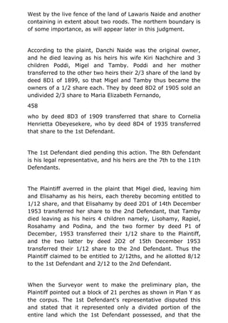 West by the live fence of the land of Lawaris Naide and another
containing in extent about two roods. The northern boundary is
of some importance, as will appear later in this judgment.
According to the plaint, Danchi Naide was the original owner,
and he died leaving as his heirs his wife Kiri Nachchire and 3
children Poddi, Migel and Tamby. Poddi and her mother
transferred to the other two heirs their 2/3 share of the land by
deed 8D1 of 1899, so that Migel and Tamby thus became the
owners of a 1/2 share each. They by deed 8D2 of 1905 sold an
undivided 2/3 share to Maria Elizabeth Fernando,
458
who by deed 8D3 of 1909 transferred that share to Cornelia
Henrietta Obeyesekere, who by deed 8D4 of 1935 transferred
that share to the 1st Defendant.
The 1st Defendant died pending this action. The 8th Defendant
is his legal representative, and his heirs are the 7th to the 11th
Defendants.
The Plaintiff averred in the plaint that Migel died, leaving him
and Elisahamy as his heirs, each thereby becoming entitled to
1/12 share, and that Elisahamy by deed 2D1 of 14th December
1953 transferred her share to the 2nd Defendant, that Tamby
died leaving as his heirs 4 children namely, Lisohamy, Rapiel,
Rosahamy and Podina, and the two former by deed P1 of
December, 1953 transferred their 1/12 share to the Plaintiff,
and the two latter by deed 2D2 of 15th December 1953
transferred their 1/12 share to the 2nd Defendant. Thus the
Plaintiff claimed to be entitled to 2/12ths, and he allotted 8/12
to the 1st Defendant and 2/12 to the 2nd Defendant.
When the Surveyor went to make the preliminary plan, the
Plaintiff pointed out a block of 21 perches as shown in Plan Y as
the corpus. The 1st Defendant's representative disputed this
and stated that it represented only a divided portion of the
entire land which the 1st Defendant possessed, and that the
 