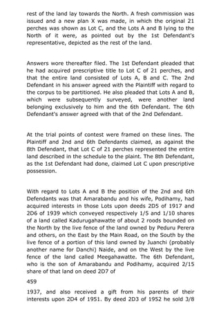 rest of the land lay towards the North. A fresh commission was
issued and a new plan X was made, in which the original 21
perches was shown as Lot C, and the Lots A and B lying to the
North of it were, as pointed out by the 1st Defendant's
representative, depicted as the rest of the land.
Answers wore thereafter filed. The 1st Defendant pleaded that
he had acquired prescriptive title to Lot C of 21 perches, and
that the entire land consisted of Lots A, B and C. The 2nd
Defendant in his answer agreed with the Plaintiff with regard to
the corpus to be partitioned. He also pleaded that Lots A and B,
which were subsequently surveyed, were another land
belonging exclusively to him and the 6th Defendant. The 6th
Defendant's answer agreed with that of the 2nd Defendant.
At the trial points of contest were framed on these lines. The
Plaintiff and 2nd and 6th Defendants claimed, as against the
8th Defendant, that Lot C of 21 perches represented the entire
land described in the schedule to the plaint. The 8th Defendant,
as the 1st Defendant had done, claimed Lot C upon prescriptive
possession.
With regard to Lots A and B the position of the 2nd and 6th
Defendants was that Amarabandu and his wife, Podihamy, had
acquired interests in those Lots upon deeds 2D5 of 1917 and
2D6 of 1939 which conveyed respectively 1/5 and 1/10 shares
of a land called Kadurugahawatte of about 2 roods bounded on
the North by the live fence of the land owned by Peduru Perera
and others, on the East by the Main Road, on the South by the
live fence of a portion of this land owned by Juanchi (probably
another name for Danchi) Naide, and on the West by the live
fence of the land called Meegahawatte. The 6th Defendant,
who is the son of Amarabandu and Podihamy, acquired 2/15
share of that land on deed 2D7 of
459
1937, and also received a gift from his parents of their
interests upon 2D4 of 1951. By deed 2D3 of 1952 he sold 3/8
 