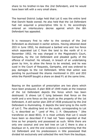 share to his brother-in-law the 2nd Defendant, and he would
have been left with a very small share.
The learned District Judge held that Lot G was the entire land
that Danchi Naide owned. He also held that the 1st Defendant
had not acquired a prescriptive title to it. He accordingly
entered an interlocutory decree against which the 8th
Defendant has appealed.
It is necessary first to refer to the conduct of the 2nd
Defendant as disclosed in earlier actions. Having obtained deed
2D3 in June 1952, he destroyed a barbed wire and live fence
which separated Lot C from the land to the north of it in
November 1952. He was charged in the Magistrate's Court,
Gampaha, by the 1st Defendant and pleaded guilty of the
offence of mischief. He refused, in breach of an undertaking
given by him, to allow the fence to be erected, and he was
sued in the Court of Requests, Gampaha, and was ordered to
pay damages to the 1st Defendant. While that action was
pending he purchased the shares mentioned in 2D1 and 2D2
while the Plaintiff bought a share on deed P1 at the same time.
Bearing on the question of prescription are two plans which
have been produced. A plan 8D8 of 1949 made at the instance
of the 1st Defendant depicts the fence which has been
destroyed. It shows Lot C lying between that fence on the
north and a wire fence on the south as the property of the 1st
Defendant. A still earlier plan 2D9 of 1938 produced by the 2nd
Defendant is illuminating. It depicts the land lying to the north
of Lot C. The abutting land on the south, corresponding to Lot
C, is described as " Land of Mrs. J. P. Obeysekera " (the
transferee on deed 8D3). It is most unlikely that Lot C would
have been so described if it had not "been regarded at that
time as her property and possessed as such. While there are
only one coconut and one beli tree on Lot C there is also a
boutique on it, and the oral evidence is overwhelming that the
1st Defendant and his predecessors in title possessed that
divided lot exclusively and collected the rent from the boutique.
 