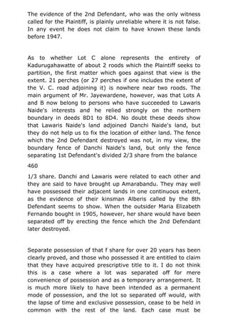 The evidence of the 2nd Defendant, who was the only witness
called for the Plaintiff, is plainly unreliable where it is not false.
In any event he does not claim to have known these lands
before 1947.
As to whether Lot C alone represents the entirety of
Kadurugahawatte of about 2 roods which the Plaintiff seeks to
partition, the first matter which goes against that view is the
extent. 21 perches (or 27 perches if one includes the extent of
the V. C. road adjoining it) is nowhere near two roods. The
main argument of Mr. Jayewardene, however, was that Lots A
and B now belong to persons who have succeeded to Lawaris
Naide's interests and he relied strongly on the northern
boundary in deeds 8D1 to 8D4. No doubt these deeds show
that Lawaris Naide's land adjoined Danchi Naide's land, but
they do not help us to fix the location of either land. The fence
which the 2nd Defendant destroyed was not, in my view, the
boundary fence of Danchi Naide's land, but only the fence
separating 1st Defendant's divided 2/3 share from the balance
460
1/3 share. Danchi and Lawaris were related to each other and
they are said to have brought up Amarabandu. They may well
have possessed their adjacent lands in one continuous extent,
as the evidence of their kinsman Alberis called by the 8th
Defendant seems to show. When the outsider Maria Elizabeth
Fernando bought in 1905, however, her share would have been
separated off by erecting the fence which the 2nd Defendant
later destroyed.
Separate possession of that f share for over 20 years has been
clearly proved, and those who possessed it are entitled to claim
that they have acquired prescriptive title to it. I do not think
this is a case where a lot was separated off for mere
convenience of possession and as a temporary arrangement. It
is much more likely to have been intended as a permanent
mode of possession, and the lot so separated off would, with
the lapse of time and exclusive possession, cease to be held in
common with the rest of the land. Each case must be
 
