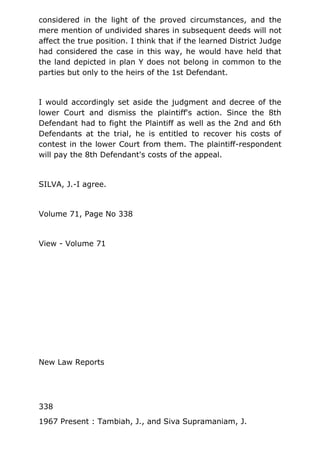 considered in the light of the proved circumstances, and the
mere mention of undivided shares in subsequent deeds will not
affect the true position. I think that if the learned District Judge
had considered the case in this way, he would have held that
the land depicted in plan Y does not belong in common to the
parties but only to the heirs of the 1st Defendant.
I would accordingly set aside the judgment and decree of the
lower Court and dismiss the plaintiff's action. Since the 8th
Defendant had to fight the Plaintiff as well as the 2nd and 6th
Defendants at the trial, he is entitled to recover his costs of
contest in the lower Court from them. The plaintiff-respondent
will pay the 8th Defendant's costs of the appeal.
SILVA, J.-I agree.
Volume 71, Page No 338
View - Volume 71
New Law Reports
338
1967 Present : Tambiah, J., and Siva Supramaniam, J.
 
