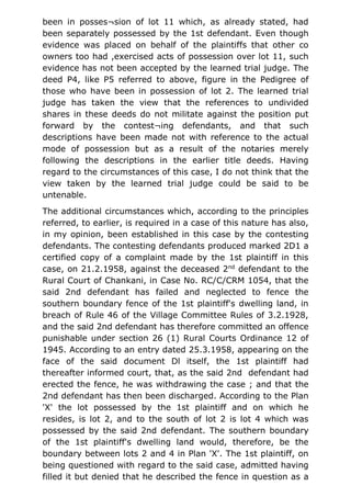 been in posses¬sion of lot 11 which, as already stated, had
been separately possessed by the 1st defendant. Even though
evidence was placed on behalf of the plaintiffs that other co
owners too had ,exercised acts of possession over lot 11, such
evidence has not been accepted by the learned trial judge. The
deed P4, like P5 referred to above, figure in the Pedigree of
those who have been in possession of lot 2. The learned trial
judge has taken the view that the references to undivided
shares in these deeds do not militate against the position put
forward by the contest¬ing defendants, and that such
descriptions have been made not with reference to the actual
mode of possession but as a result of the notaries merely
following the descriptions in the earlier title deeds. Having
regard to the circumstances of this case, I do not think that the
view taken by the learned trial judge could be said to be
untenable.
The additional circumstances which, according to the principles
referred, to earlier, is required in a case of this nature has also,
in my opinion, been established in this case by the contesting
defendants. The contesting defendants produced marked 2D1 a
certified copy of a complaint made by the 1st plaintiff in this
case, on 21.2.1958, against the deceased 2nd
defendant to the
Rural Court of Chankani, in Case No. RC/C/CRM 1054, that the
said 2nd defendant has failed and neglected to fence the
southern boundary fence of the 1st plaintiff's dwelling land, in
breach of Rule 46 of the Village Committee Rules of 3.2.1928,
and the said 2nd defendant has therefore committed an offence
punishable under section 26 (1) Rural Courts Ordinance 12 of
1945. According to an entry dated 25.3.1958, appearing on the
face of the said document Dl itself, the 1st plaintiff had
thereafter informed court, that, as the said 2nd defendant had
erected the fence, he was withdrawing the case ; and that the
2nd defendant has then been discharged. According to the Plan
'X' the lot possessed by the 1st plaintiff and on which he
resides, is lot 2, and to the south of lot 2 is lot 4 which was
possessed by the said 2nd defendant. The southern boundary
of the 1st plaintiff's dwelling land would, therefore, be the
boundary between lots 2 and 4 in Plan 'X'. The 1st plaintiff, on
being questioned with regard to the said case, admitted having
filled it but denied that he described the fence in question as a
 