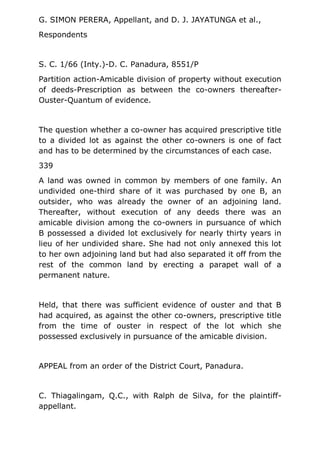 G. SIMON PERERA, Appellant, and D. J. JAYATUNGA et al.,
Respondents
S. C. 1/66 (Inty.)-D. C. Panadura, 8551/P
Partition action-Amicable division of property without execution
of deeds-Prescription as between the co-owners thereafter-
Ouster-Quantum of evidence.
The question whether a co-owner has acquired prescriptive title
to a divided lot as against the other co-owners is one of fact
and has to be determined by the circumstances of each case.
339
A land was owned in common by members of one family. An
undivided one-third share of it was purchased by one B, an
outsider, who was already the owner of an adjoining land.
Thereafter, without execution of any deeds there was an
amicable division among the co-owners in pursuance of which
B possessed a divided lot exclusively for nearly thirty years in
lieu of her undivided share. She had not only annexed this lot
to her own adjoining land but had also separated it off from the
rest of the common land by erecting a parapet wall of a
permanent nature.
Held, that there was sufficient evidence of ouster and that B
had acquired, as against the other co-owners, prescriptive title
from the time of ouster in respect of the lot which she
possessed exclusively in pursuance of the amicable division.
APPEAL from an order of the District Court, Panadura.
C. Thiagalingam, Q.C., with Ralph de Silva, for the plaintiff-
appellant.
 