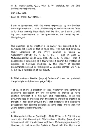 N. E. Weerasooria, Q.C., with S. W. Walpita, for the 2nd
defendant-respondent.
Cur. adv. vult.
June 20, 1967. TAMBIAH, J.-
I am in agreement with the views expressed by my brother
Siva Supramaniam J. It is unnecessary to recapitulate the facts
which have already been dealt with by him, but I wish to add
my own observations on the question of law raised by Mr.
Thiagalingam.
The question as to whether a co-owner has prescribed to a
particular lot is one of fact in each case. The rule laid down by
Their Lordships of the Privy Council in Corea v.
Appuhamy[1(1911) 15 N. L. R. 65. ] and in Brito v.
Mutunayagam[2(1918) A.C. 895, 20 N. L. R. 327.] that if
possession is referable to a lawful title it cannot be treated as
adverse, is however modified by the theory of counter
presumption set out in Tillekeratne v. Bastian[3(1918) 21 N. L.
R. 12.]by a Full Bench of this Court.
In Tillekeratne v. Bastian (supra) Bertram C.J. succinctly stated
the principle as follows (at page 24):-
" It is, in short, a question of fact, wherever long-continued
exclusive possession by one co-owner is proved to have
existed, whether it is not just and reasonable, in all the
circumstances of the case that the parties should be treated as
though it had been proved that that separate and exclusive
possession had become adverse at some date more than ten
years before action brought."
340
In Hameedu Lebbe v. Ganitha[1(1920) 27 N. L. R. 33.] it was
contended that the ruling in Tillekeratne v. Bastian (supra) was
inconsistent with the decision in Brito v. Mutunayagam (supra).
However, in that case, the Divisional Court held that there was
 