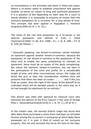 no inconsistency in the principles laid down in these two cases.
Where a co-owner seeks to establish prescriptive title against
another co-owner by reason of Jong and continued possession
it is a question of fact depending on each case for a court to
decide whether it is reasonable to presume an ouster from the
exclusive possession by a co-owner for a long period of time.
This principle had been applied in Rajapakse v. Hendrick
Singho[2(1959) 61 N. L. R. 32.].
The limits of the rule that possession by a co-owner is not
adverse possession was defined in Cully v. Deod
Taylerson[3(1840) 11 Ad. & E. 1088 ; 9 L. J. Q. B. 288 ; 3 P. &
D. 539.]as follows :-
" Generally speaking, one tenant-in-common cannot maintain
an ejectment against another tenant-in-common, because the
possession of one tenant-in-common is the possession of the
other and to enable the party complaining to maintain an
ejectment, there must be an ouster of the party complaining.
But where the claimant, tenant-in-common, has not been in
the participation of the rents and profits for a considerable
length of time, and other circumstances concur, the Judge will
direct the jury to take into consideration whether they will
presume that there has been an ouster . . . . . . and if the jury
finds an ouster, then the right of the lessor of the plaintiff to an
undivided share will be decided exactly in the same way as if
he had brought his ejectment for an entirety."
This dictum was cited with approval by Viscount Cave who
delivered the opinion of the Privy Council in the case of Varada
Pillai v. Jeevarathnammal[4(1919) A. I. R. (P. C.) 44 at 47.]
In the instant case, the learned District Judge has found that
after Baby Nona purchased a share there had been an amicable
division among the co-owners in pursuance of which Baby Nona
possessed lot 3 in plan X filed of record as her exclusive
property. She not only annexed this lot to the land on the East,
 