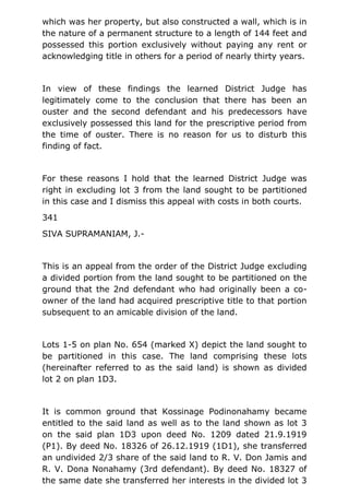 which was her property, but also constructed a wall, which is in
the nature of a permanent structure to a length of 144 feet and
possessed this portion exclusively without paying any rent or
acknowledging title in others for a period of nearly thirty years.
In view of these findings the learned District Judge has
legitimately come to the conclusion that there has been an
ouster and the second defendant and his predecessors have
exclusively possessed this land for the prescriptive period from
the time of ouster. There is no reason for us to disturb this
finding of fact.
For these reasons I hold that the learned District Judge was
right in excluding lot 3 from the land sought to be partitioned
in this case and I dismiss this appeal with costs in both courts.
341
SIVA SUPRAMANIAM, J.-
This is an appeal from the order of the District Judge excluding
a divided portion from the land sought to be partitioned on the
ground that the 2nd defendant who had originally been a co-
owner of the land had acquired prescriptive title to that portion
subsequent to an amicable division of the land.
Lots 1-5 on plan No. 654 (marked X) depict the land sought to
be partitioned in this case. The land comprising these lots
(hereinafter referred to as the said land) is shown as divided
lot 2 on plan 1D3.
It is common ground that Kossinage Podinonahamy became
entitled to the said land as well as to the land shown as lot 3
on the said plan 1D3 upon deed No. 1209 dated 21.9.1919
(P1). By deed No. 18326 of 26.12.1919 (1D1), she transferred
an undivided 2/3 share of the said land to R. V. Don Jamis and
R. V. Dona Nonahamy (3rd defendant). By deed No. 18327 of
the same date she transferred her interests in the divided lot 3
 