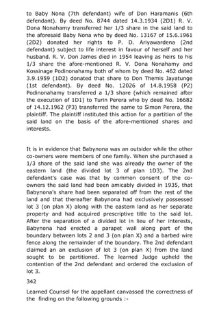 to Baby Nona (7th defendant) wife of Don Haramanis (6th
defendant). By deed No. 8744 dated 14.3.1934 (2D1) R. V.
Dona Nonahamy transferred her 1/3 share in the said land to
the aforesaid Baby Nona who by deed No. 13167 of 15.6.1961
(2D2) donated her rights to P. D. Ariyawardena (2nd
defendant) subject to life interest in favour of herself and her
husband. R. V. Don James died in 1954 leaving as heirs to his
1/3 share the afore-mentioned R. V. Dona Nonahamy and
Kossinage Podinonahamy both of whom by deed No. 462 dated
3.9.1959 (1D2) donated that share to Don Themis Jayatunge
(1st defendant). By deed No. 12026 of 14.8.1958 (P2)
Podinonahamy transferred a 1/3 share (which remained after
the execution of 1D1) to Turin Perera who by deed No. 16682
of 14.12.1962 (P3) transferred the same to Simon Perera, the
plaintiff. The plaintiff instituted this action for a partition of the
said land on the basis of the afore-mentioned shares and
interests.
It is in evidence that Babynona was an outsider while the other
co-owners were members of one family. When she purchased a
1/3 share of the said land she was already the owner of the
eastern land (the divided lot 3 of plan 1D3). The 2nd
defendant's case was that by common consent of the co-
owners the said land had been amicably divided in 1935, that
Babynona's share had been separated off from the rest of the
land and that thereafter Babynona had exclusively possessed
lot 3 (on plan X) along with the eastern land as her separate
property and had acquired prescriptive title to the said lot.
After the separation of a divided lot in lieu of her interests,
Babynona had erected a parapet wall along part of the
boundary between lots 2 and 3 (on plan X) and a barbed wire
fence along the remainder of the boundary. The 2nd defendant
claimed an an exclusion of lot 3 (on plan X) from the land
sought to be partitioned. The learned Judge upheld the
contention of the 2nd defendant and ordered the exclusion of
lot 3.
342
Learned Counsel for the appellant canvassed the correctness of
the finding on the following grounds :-
 