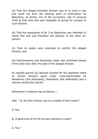 (a) That the alleged amicable division was of no avail in law
and could not form the starting point of prescription by
Babynona, as James, one of the co-owners, was of unsound
mind at that time and was incapable of giving his consent to
such division.
(b) That the possession of lot 3 by Babynona was referable to
lawful title and was therefore not adverse to the other co-
owners.
(c) That no deeds were executed to confirm the alleged
division, and
(d) Podinonahamy and Nonahamy dealt with undivided shares
of the land even after the date of the alleged division.
As regards ground (a) learned Counsel for the appellant relied
on certain answers given under cross-examination by
Nonahamy (3rd defendant), Haramanis (6th defendant) and a
witness named Don Davith.
Nonahamy's evidence was as follows :-
XXd. " Q. He (Don James) was as a matter of fact insane ?
A. Yes.
Q. A good time of his life he was chained to a bed ?
A. Yes."
 