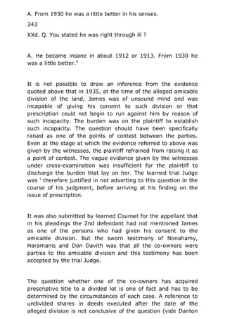 A. From 1930 he was a little better in his senses.
343
XXd. Q. You stated he was right through ill ?
A. He became insane in about 1912 or 1913. From 1930 he
was a little better."
It is not possible to draw an inference from the evidence
quoted above that in 1935, at the time of the alleged amicable
division of the land, James was of unsound mind and was
incapable of giving his consent to such division or that
prescription could not begin to run against him by reason of
such incapacity. The burden was on the plaintiff to establish
such incapacity. The question should have been specifically
raised as one of the points of contest between the parties.
Even at the stage at which the evidence referred to above was
given by the witnesses, the plaintiff refrained from raising it as
a point of contest. The vague evidence given by the witnesses
under cross-examination was insufficient for the plaintiff to
discharge the burden that lay on her. The learned trial Judge
was ' therefore justified in not adverting to this question in the
course of his judgment, before arriving at his finding on the
issue of prescription.
It was also submitted by learned Counsel for the appellant that
in his pleadings the 2nd defendant had not mentioned James
as one of the persons who had given his consent to the
amicable division. But the sworn testimony of Nonahamy,
Haramanis and Don Davith was that all the co-owners were
parties to the amicable division and this testimony has been
accepted by the trial Judge.
The question whether one of the co-owners has acquired
prescriptive title to a divided lot is one of fact and has to be
determined by the circumstances of each case. A reference to
undivided shares in deeds executed after the date of the
alleged division is not conclusive of the question (vide Danton
 
