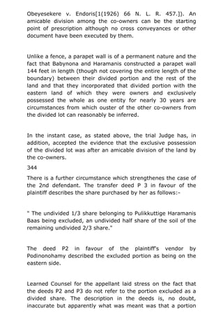 Obeyesekere v. Endoris[1(1926) 66 N. L. R. 457.]). An
amicable division among the co-owners can be the starting
point of prescription although no cross conveyances or other
document have been executed by them.
Unlike a fence, a parapet wall is of a permanent nature and the
fact that Babynona and Haramanis constructed a parapet wall
144 feet in length (though not covering the entire length of the
boundary) between their divided portion and the rest of the
land and that they incorporated that divided portion with the
eastern land of which they were owners and exclusively
possessed the whole as one entity for nearly 30 years are
circumstances from which ouster of the other co-owners from
the divided lot can reasonably be inferred.
In the instant case, as stated above, the trial Judge has, in
addition, accepted the evidence that the exclusive possession
of the divided lot was after an amicable division of the land by
the co-owners.
344
There is a further circumstance which strengthenes the case of
the 2nd defendant. The transfer deed P 3 in favour of the
plaintiff describes the share purchased by her as follows:-
" The undivided 1/3 share belonging to Pulikkuttige Haramanis
Baas being excluded, an undivided half share of the soil of the
remaining undivided 2/3 share."
The deed P2 in favour of the plaintiff's vendor by
Podinonohamy described the excluded portion as being on the
eastern side.
Learned Counsel for the appellant laid stress on the fact that
the deeds P2 and P3 do not refer to the portion excluded as a
divided share. The description in the deeds is, no doubt,
inaccurate but apparently what was meant was that a portion
 