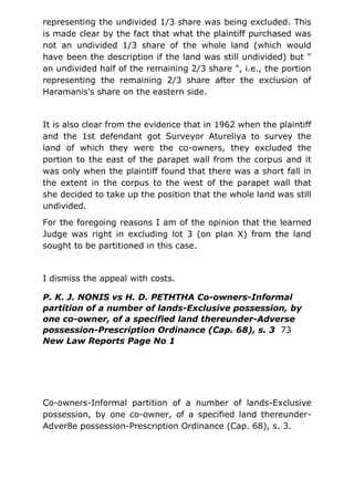 representing the undivided 1/3 share was being excluded. This
is made clear by the fact that what the plaintiff purchased was
not an undivided 1/3 share of the whole land (which would
have been the description if the land was still undivided) but "
an undivided half of the remaining 2/3 share ", i.e., the portion
representing the remaining 2/3 share after the exclusion of
Haramanis's share on the eastern side.
It is also clear from the evidence that in 1962 when the plaintiff
and the 1st defendant got Surveyor Atureliya to survey the
land of which they were the co-owners, they excluded the
portion to the east of the parapet wall from the corpus and it
was only when the plaintiff found that there was a short fall in
the extent in the corpus to the west of the parapet wall that
she decided to take up the position that the whole land was still
undivided.
For the foregoing reasons I am of the opinion that the learned
Judge was right in excluding lot 3 (on plan X) from the land
sought to be partitioned in this case.
I dismiss the appeal with costs.
P. K. J. NONIS vs H. D. PETHTHA Co-owners-Informal
partition of a number of lands-Exclusive possession, by
one co-owner, of a specified land thereunder-Adverse
possession-Prescription Ordinance (Cap. 68), s. 3 73
New Law Reports Page No 1
Co-owners-Informal partition of a number of lands-Exclusive
possession, by one co-owner, of a specified land thereunder-
Adver8e possession-Prescription Ordinance (Cap. 68), s. 3.
 