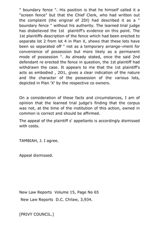 " boundary fence ". His position is that he himself called it a
"screen fence" but that the Chief Clerk, who had written out
the complaint (the original of 2Dl) had described it as a "
boundary fence " without his authority. The learned trial judge
has disbelieved the 1st plaintiff's evidence on this point. The
1st plaintiffs description of the fence which had been erected to
separate lot 2 from lot 4 in Plan X, shows that these lots have
been so separated off " not as a temporary arrange¬ment for
convenience of possession but more likely as a permanent
mode of possession ". As already stated, once the said 2nd
defendant re erected the fence in question, the 1st plaintiff had
withdrawn the case. It appears to me that the 1st plaintiff's
acts as embodied , 2D1, gives a clear indication of the nature
and the character of the possession of the various lots,
depicted in Plan 'X' by the respective co owners.
On a consideration of these facts and circumstances, I am of
opinion that the learned trial judge's finding that the corpus
was not, at the time of the institution of this action, owned in
common is correct and should be affirmed.
The appeal of the plaintiff s' appellants is accordingly dismissed
with costs.
TAMBIAH, J. I agree.
Appeal dismissed.
New Law Reports Volume 15, Page No 65
New Law Reports D.C. Chilaw, 3,934.
[PRIVY COUNCIL.]
 