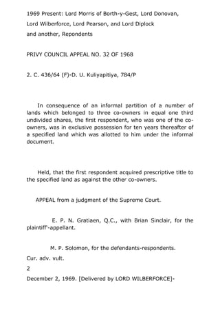 1969 Present: Lord Morris of Borth-y-Gest, Lord Donovan,
Lord Wilberforce, Lord Pearson, and Lord Diplock
and another, Repondents
PRIVY COUNCIL APPEAL NO. 32 OF 1968
2. C. 436/64 (F)-D. U. Kuliyapitiya, 784/P
In consequence of an informal partition of a number of
lands which belonged to three co-owners in equal one third
undivided shares, the first respondent, who was one of the co-
owners, was in exclusive possession for ten years thereafter of
a specified land which was allotted to him under the informal
document.
Held, that the first respondent acquired prescriptive title to
the specified land as against the other co-owners.
APPEAL from a judgment of the Supreme Court.
E. P. N. Gratiaen, Q.C., with Brian Sinclair, for the
plaintiff'-appellant.
M. P. Solomon, for the defendants-respondents.
Cur. adv. vult.
2
December 2, 1969. [Delivered by LORD WILBERFORCE]-
 