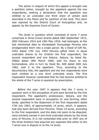 The action in respect of which this appeal is brought was
a partition action, brought by the appellant against the two
respondents, seeking a declaration that the appellant was
entitled to an undivided one third share of certain land
described in the Plaint and for partition of the land. This claim
was rejected by the District Court of Kuliyapitiya and, on
appeal, by the Supreme Court of Ceylon.
The lands in question which consisted of some 7 acres
comprised in three Crown Grants dated 20th September 1913,
20th February 1914 and 10th May 1919, had belonged, at the
last mentioned date to Horatalpedi Durayalage Peruma who
amalgamated them into a single parcel. By a Deed of Gift No.
2452 dated 17th July 1924 Peruma gifted them in equal
undivided shares to his children the first respondent, the
second respondent and one Sekara. Sekara, by Deed No.
29662 dated 18th March 1960, sold his share to one
Sumanadasa, who in turn by Deed No. 820 dated 26th July
1962, sold it to the appellant. Thus, according to the
documentary title, the appellant and the two respondents were
each entitled to a one third undivided share. The first
respondent however contended that he had become entitled to
the whole of the 7 acres in question by prescription.
Before the year 1947 it appears that the 7 acres in
question were in the occupation of and were farmed by the first
respondent. The appellant's predecessor, Sekara, and the
second respondent were in occupation of, and farming, other
lands, specified in the Statement of the first respondent dated
17th July 1963, of approximately 14 acres, which, it appears,
had also been derived from Peruma. These 14 acres, according
to the first respondent, and this does not seem to be disputed,
were similarly owned in one third undivided shares by the three
sons of Peruma. It is not contended that prior to 1947 any of
the three brothers had acquired any separate title either to the
7 acres now in dispute or to the 14 acres.
 