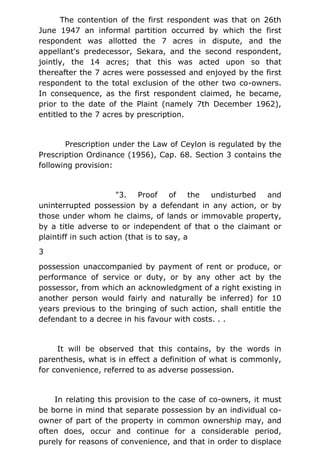 The contention of the first respondent was that on 26th
June 1947 an informal partition occurred by which the first
respondent was allotted the 7 acres in dispute, and the
appellant's predecessor, Sekara, and the second respondent,
jointly, the 14 acres; that this was acted upon so that
thereafter the 7 acres were possessed and enjoyed by the first
respondent to the total exclusion of the other two co-owners.
In consequence, as the first respondent claimed, he became,
prior to the date of the Plaint (namely 7th December 1962),
entitled to the 7 acres by prescription.
Prescription under the Law of Ceylon is regulated by the
Prescription Ordinance (1956), Cap. 68. Section 3 contains the
following provision:
"3. Proof of the undisturbed and
uninterrupted possession by a defendant in any action, or by
those under whom he claims, of lands or immovable property,
by a title adverse to or independent of that o the claimant or
plaintiff in such action (that is to say, a
3
possession unaccompanied by payment of rent or produce, or
performance of service or duty, or by any other act by the
possessor, from which an acknowledgment of a right existing in
another person would fairly and naturally be inferred) for 10
years previous to the bringing of such action, shall entitle the
defendant to a decree in his favour with costs. . .
It will be observed that this contains, by the words in
parenthesis, what is in effect a definition of what is commonly,
for convenience, referred to as adverse possession.
In relating this provision to the case of co-owners, it must
be borne in mind that separate possession by an individual co-
owner of part of the property in common ownership may, and
often does, occur and continue for a considerable period,
purely for reasons of convenience, and that in order to displace
 