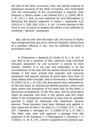 the title of the other co-owners, clear and strong evidence of
possession exclusive of the other co-owners, and inconsistent
with the continuation of the co-ownership is required. (See
Simpson v. Omeru Lebbe 1 per Soertsz S.P.J. [1 (1947) 48 N.
L. B. 112.] ). And, as was explained by Lord Macnaghten in
delivering the Board's judgment in Corea v. Appuhamy 2,[2
(1912) A- C. 230, 236; 15 N. L. R. 65. ] a mere intention in the
mind of one co-owner to displace the others is not sufficient to
constitute " adverse " possession.
But, side by side with this basic rule, the Courts of Ceylon
have recognised that acts of an informal character, falling short
of a partition effective in law, may be sufficient to found a
prescriptive claim.
In Tillekeratne v. Bastian3 [3 (1918) 21 N. L. R. 12.] it
was held to be a question of fact, wherever long continued
exclusive possession by one co-owner is proved to have
existed, whether it is not just and reasonable in all the
circumstances of the case that the parties should be treated as
though it had been proved that separate and exclusive
possession had become adverse at some date more than 10
years before action brought. And in Kirimenika v. Menikharny4
[4 (1921) 22 N. L. B. 510.] the alternatives were contrasted of,
on the one hand, an informal but definite partition, where each
party enters into possession of his share and, on the other, a
permissive arrangement. In the first case, title by prescription
might be acquired, and even in the second case this might
follow if the arrangement continued so long that on equitable
grounds it might be presumed that possession became
adverse. These decisions have been followed and applied in
later cases-see De Mel v. De Alwis 5; [ 5 (1934) 13 C. L. Rec.
207. ] Bandara v. Sinnappu 6-[ 6 (1946) 47 N. L. R. 249. ]
The latter case cites with approval a passage from the
judgment of De Sampayo J. in Mailvaganam v. Kandaiya 7 -[
7(1915) 1 C. W. R. 175. ] which is apposite to the present case
 