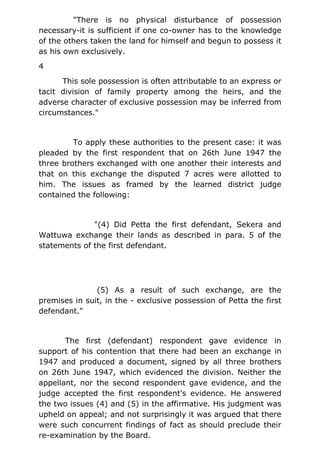 "There is no physical disturbance of possession
necessary-it is sufficient if one co-owner has to the knowledge
of the others taken the land for himself and begun to possess it
as his own exclusively.
4
This sole possession is often attributable to an express or
tacit division of family property among the heirs, and the
adverse character of exclusive possession may be inferred from
circumstances."
To apply these authorities to the present case: it was
pleaded by the first respondent that on 26th June 1947 the
three brothers exchanged with one another their interests and
that on this exchange the disputed 7 acres were allotted to
him. The issues as framed by the learned district judge
contained the following:
"(4) Did Petta the first defendant, Sekera and
Wattuwa exchange their lands as described in para. 5 of the
statements of the first defendant.
(5) As a result of such exchange, are the
premises in suit, in the - exclusive possession of Petta the first
defendant."
The first (defendant) respondent gave evidence in
support of his contention that there had been an exchange in
1947 and produced a document, signed by all three brothers
on 26th June 1947, which evidenced the division. Neither the
appellant, nor the second respondent gave evidence, and the
judge accepted the first respondent's evidence. He answered
the two issues (4) and (5) in the affirmative. His judgment was
upheld on appeal; and not surprisingly it was argued that there
were such concurrent findings of fact as should preclude their
re-examination by the Board.
 