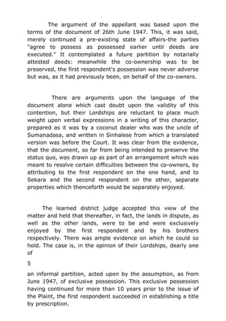 The argument of the appellant was based upon the
terms of the document of 26th June 1947. This, it was said,
merely continued a pre-existing state of affairs-the parties
"agree to possess as possessed earlier until deeds are
executed." It contemplated a future partition by notarially
attested deeds: meanwhile the co-ownership was to be
preserved, the first respondent's possession was never adverse
but was, as it had previously been, on behalf of the co-owners.
There are arguments upon the language of the
document alone which cast doubt upon the validity of this
contention, but their Lordships are reluctant to place much
weight upon verbal expressions in a writing of this character,
prepared as it was by a coconut dealer who was the uncle of
Sumanadasa, and written in Sinhalese from which a translated
version was before the Court. It was clear from the evidence,
that the document, so far from being intended to preserve the
status quo, was drawn up as part of an arrangement which was
meant to resolve certain difficulties between the co-owners, by
attributing to the first respondent on the one hand, and to
Sekara and the second respondent on the other, separate
properties which thenceforth would be separately enjoyed.
The learned district judge accepted this view of the
matter and held that thereafter, in fact, the lands in dispute, as
well as the other lands, were to be and were exclusively
enjoyed by the first respondent and by his brothers
respectively. There was ample evidence on which he could so
hold. The case is, in the opinion of their Lordships, dearly one
of
5
an informal partition, acted upon by the assumption, as from
June 1947, of exclusive possession. This exclusive possession
having continued for more than 10 years prior to the issue of
the Plaint, the first respondent succeeded in establishing a title
by prescription.
 
