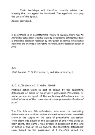 Their Lordships will therefore humbly advise Her
Majesty that this appeal be dismissed. The appellant must pay
the costs of the appeal.
Appeal dismissed.
U. G. JAYANERIS VS U. G. SOMAWATHIE Volume 76 New Law Reports Page No
206Partition action-Claim to part of corpus by the contesting defendants on basis
of prescriptive possession-Possession by same person as agent of the contesting
defendants and on behalf of some of the co-owners-Adverse possession-Burden of
proof
206
1968 Present: T. S. Fernando, J., and Weeramantry, J.
S. C. 41/66 (Inty.)-D. C. Galle, 2504/P
Partition action-Claim to part of corpus by the contesting
defendants on basis of prescriptive possession-Possession by
same person as agent of the contesting defendants and on
behalf of some of the co-owners-Adverse possession-Burden of
proof.
The 7th, 8th and 9th defendants, who were the contesting
defendants in a partition action, claimed an undivided one-sixth
share of the corpus on the basis of prescriptive possession.
Their claim was based on the possession of one J who acted as
their agent. This same J was already in possession of the land
on behalf of two of the co-owners. The contesting defendants'
claim based on the possession of J therefore raised the
 