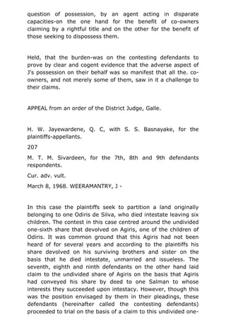 question of possession, by an agent acting in disparate
capacities-on the one hand for the benefit of co-owners
claiming by a rightful title and on the other for the benefit of
those seeking to dispossess them.
Held, that the burden-was on the contesting defendants to
prove by clear and cogent evidence that the adverse aspect of
J's possession on their behalf was so manifest that all the. co-
owners, and not merely some of them, saw in it a challenge to
their claims.
APPEAL from an order of the District Judge, Galle.
H. W. Jayewardene, Q. C, with S. S. Basnayake, for the
plaintiffs-appellants.
207
M. T. M. Sivardeen, for the 7th, 8th and 9th defendants
respondents.
Cur. adv. vult.
March 8, 1968. WEERAMANTRY, J -
In this case the plaintiffs seek to partition a land originally
belonging to one Odiris de Silva, who died intestate leaving six
children. The contest in this case centred around the undivided
one-sixth share that devolved on Agiris, one of the children of
Odiris. It was common ground that this Agiris had not been
heard of for several years and according to the plaintiffs his
share devolved on his surviving brothers and sister on the
basis that he died intestate, unmarried and issueless. The
seventh, eighth and ninth defendants on the other hand laid
claim to the undivided share of Agiris on the basis that Agiris
had conveyed his share by deed to one Salman to whose
interests they succeeded upon intestacy. However, though this
was the position envisaged by them in their pleadings, these
defendants (hereinafter called the contesting defendants)
proceeded to trial on the basis of a claim to this undivided one-
 