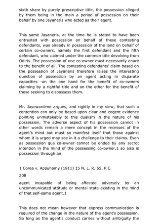 sixth share by purely prescriptive title, the possession alleged
by them being in the main a period of possession on their
behalf by one Jayaneris who acted as their agent.
This same Jayaneris, at the time he is stated to have been
entrusted with possession on behalf of these contesting
defendants, was already in possession of the land on behalf of
certain co-owners, namely the first defendant and the fifth
defendant, who claimed under the common title devolving from
Odiris. The possession of one co-owner must necessarily enure
to the benefit of all. The contesting defendants' claim based on
the possession of Jayaneris therefore raises the interesting
question of possession by an agent acting in disparate
capacities -on the one hand for the benefit of co-owners
claiming by a rightful title and on the other for the benefit of
those seeking to dispossess them.
Mr. Jayewardene argues, and rightly in my view, that such a
contention can only be based upon clear and cogent evidence
pointing unmistakably to this dualism in the nature of his
possession. The adverse aspect of his possession cannot in
other words remain a mere concept in the recesses of the
agent's mind but must so manifest itself that those against
whom it is urged may see in it a challenge to their claims. Even
as possession qua co-owner cannot be ended by any secret
intention in the mind of the possessing co-owner,1 so also is
possession through an
1 Corea v. Appuhamy (1911) 15 N. L. R. 65, P.C.
208
agent incapable of being affected adversely by an
uncommunicated attitude or mental state existing in the mind
of that self-same agent.1
This does not mean however that express communication is
required of the change in the nature of the agent's possession.
So long as the agent's conduct carries without ambiguity the
 