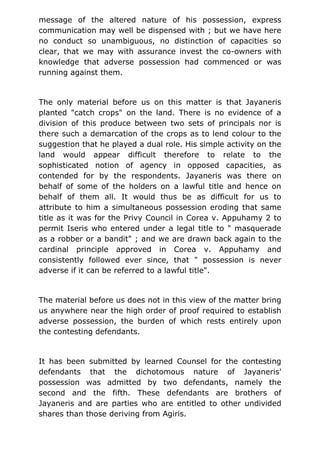 message of the altered nature of his possession, express
communication may well be dispensed with ; but we have here
no conduct so unambiguous, no distinction of capacities so
clear, that we may with assurance invest the co-owners with
knowledge that adverse possession had commenced or was
running against them.
The only material before us on this matter is that Jayaneris
planted "catch crops" on the land. There is no evidence of a
division of this produce between two sets of principals nor is
there such a demarcation of the crops as to lend colour to the
suggestion that he played a dual role. His simple activity on the
land would appear difficult therefore to relate to the
sophisticated notion of agency in opposed capacities, as
contended for by the respondents. Jayaneris was there on
behalf of some of the holders on a lawful title and hence on
behalf of them all. It would thus be as difficult for us to
attribute to him a simultaneous possession eroding that same
title as it was for the Privy Council in Corea v. Appuhamy 2 to
permit Iseris who entered under a legal title to " masquerade
as a robber or a bandit" ; and we are drawn back again to the
cardinal principle approved in Corea v. Appuhamy and
consistently followed ever since, that " possession is never
adverse if it can be referred to a lawful title".
The material before us does not in this view of the matter bring
us anywhere near the high order of proof required to establish
adverse possession, the burden of which rests entirely upon
the contesting defendants.
It has been submitted by learned Counsel for the contesting
defendants that the dichotomous nature of Jayaneris'
possession was admitted by two defendants, namely the
second and the fifth. These defendants are brothers of
Jayaneris and are parties who are entitled to other undivided
shares than those deriving from Agiris.
 