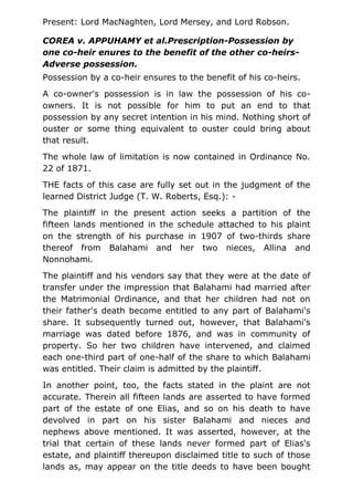 Present: Lord MacNaghten, Lord Mersey, and Lord Robson.
COREA v. APPUHAMY et al.Prescription-Possession by
one co-heir enures to the benefit of the other co-heirs-
Adverse possession.
Possession by a co-heir ensures to the benefit of his co-heirs.
A co-owner's possession is in law the possession of his co-
owners. It is not possible for him to put an end to that
possession by any secret intention in his mind. Nothing short of
ouster or some thing equivalent to ouster could bring about
that result.
The whole law of limitation is now contained in Ordinance No.
22 of 1871.
THE facts of this case are fully set out in the judgment of the
learned District Judge (T. W. Roberts, Esq.): -
The plaintiff in the present action seeks a partition of the
fifteen lands mentioned in the schedule attached to his plaint
on the strength of his purchase in 1907 of two-thirds share
thereof from Balahami and her two nieces, Allina and
Nonnohami.
The plaintiff and his vendors say that they were at the date of
transfer under the impression that Balahami had married after
the Matrimonial Ordinance, and that her children had not on
their father's death become entitled to any part of Balahami's
share. It subsequently turned out, however, that Balahami's
marriage was dated before 1876, and was in community of
property. So her two children have intervened, and claimed
each one-third part of one-half of the share to which Balahami
was entitled. Their claim is admitted by the plaintiff.
In another point, too, the facts stated in the plaint are not
accurate. Therein all fifteen lands are asserted to have formed
part of the estate of one Elias, and so on his death to have
devolved in part on his sister Balahami and nieces and
nephews above mentioned. It was asserted, however, at the
trial that certain of these lands never formed part of Elias's
estate, and plaintiff thereupon disclaimed title to such of those
lands as, may appear on the title deeds to have been bought
 
