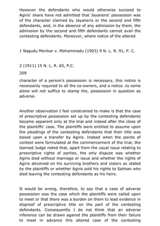 However the defendants who would otherwise succeed to
Agiris' share have not admitted that Jayaneris' possession was
of the character claimed by Jayaneris or the second and fifth
defendants, and, in the absence of any admission by them, the
admission by the second and fifth defendants cannot avail the
contesting defendants. Moreover, where notice of the altered
1 Nagudu Morikar v. Mohammadu (1903) 9 N. L. R. 91, P. C.
2 (1911) 15 N. L. R. 65, P.C.
209
character of a person's possession is necessary, this notice is
necessarily required to all the co-owners, and a notice .to some
alone will not suffice to stamp the, possession in question as
adverse.
Another observation I feel constrained to make is that the case
of prescriptive possession set up by the contesting defendants
became apparent only at the trial and indeed after the close of
the plaintiffs' case. The plaintiffs were entitled to assume upon
the pleadings of the contesting defendants that their title was
based upon a transfer by Agiris. Indeed when the points of
contest were formulated at the commencement of the trial, the
learned Judge noted that, apart from the usual issue relating to
prescriptive rights of parties, the only dispute was whether
Agiris died without marriage or issue and whether the rights of
Agiris devolved on his surviving brothers and sisters as stated
by the plaintiffs or whether Agiris sold his rights to Salman who
died leaving the contesting defendants as his heirs.
It would be wrong, therefore, to say that a case of adverse
possession was the case which the plaintiffs were called upon
to meet or that there was a burden on them to lead evidence in
disproof of prescriptive title on the part of the contesting
defendants. Consequently I do not think that an adverse
inference can be drawn against the plaintiffs from their failure
to meet in advance this altered case of the contesting
 