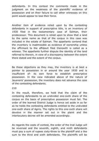 defendants. In this context the comments made in the
judgment on the weakness of the plaintiffs' evidence of
possession and on their failure to call other witnesses on this
point would appear to lose their force.
Another item of evidence relied upon by the contesting
defendants in support of prescriptive title, is an inventory of
1930 filed in the testamentary case of Salman, their
predecessor. This document is relied upon to show that a land
by the same name as that of the corpus in this case was
included in the estate of Salman. The appellants contend that
the inventory is inadmissible as evidence of ownership unless
the affirmant to the affidavit filed therewith is called as a
witness. The appellants further dispute the identity of the land
referred to therein, in view of a discrepancy between the extent
there stated and the extent of the corpus.
Be these objections as they may, the inventory is at best a
pointer to possession in or around the year 1930 and is
insufficient of- its own force to establish prescriptive
possession. In the view indicated above of the nature of
Jayaneris' possession, the inventory does not advance the case
of the contesting defendants.
210
In the result, therefore, we hold that the claim of the
contesting defendants to an undivided one-sixth share of the
corpus on the basis of prescriptive possession must fail. The
order of the learned District Judge is hence set aside in so far
as he holds the contesting defendants entitled to the undivided
one-sixth share of Agiris. The rights to this one-sixth share will
devolve in the manner set out in the plaint and the
interlocutory decree will be amended accordingly.
As regards the costs of contest, the order of the trial Judge will
be reversed and the seventh, eighth, and ninth defendants
must pay a sum of rupees sixty-three to the plaintiff and a like
sum to the third and sixth defendants. The plaintiffs will be
 