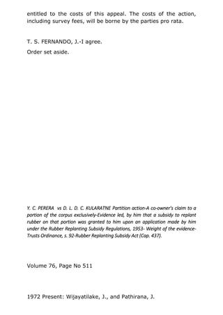 entitled to the costs of this appeal. The costs of the action,
including survey fees, will be borne by the parties pro rata.
T. S. FERNANDO, J.-I agree.
Order set aside.
Y. C. PERERA vs D. L. D. C. KULARATNE Partition action-A co-owner's claim to a
portion of the corpus exclusively-Evidence led, by him that a subsidy to replant
rubber on that portion was granted to him upon an application made by him
under the Rubber Replanting Subsidy Regulations, 1953- Weight of the evidence-
Trusts Ordinance, s. 92-Rubber Replanting Subsidy Act (Cap. 437).
Volume 76, Page No 511
1972 Present: Wijayatilake, J., and Pathirana, J.
 